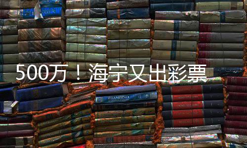 500萬！海寧又出彩票一等獎！幸運兒是誰？