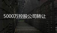 5000萬(wàn)控股公司轉(zhuǎn)讓，北京5000萬(wàn)控股公司轉(zhuǎn)讓