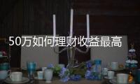 50萬如何理財收益最高，50萬要如何理財收益能達到最大化