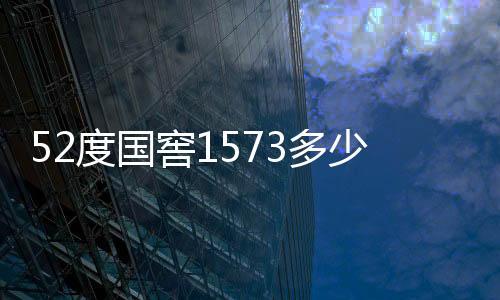 52度國窖1573多少錢一瓶（國窖1573多少錢一瓶）