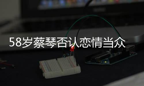 58歲蔡琴否認戀情當眾宣布：我不會再嫁人了