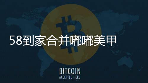 58到家合并嘟嘟美甲 美業O2O步深度洗牌期