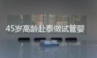 45歲高齡赴泰做試管嬰兒真不容易，尤其這些問題更要注意