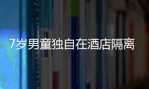 7歲男童獨自在酒店隔離 “臨時爸爸”洗衣喂飯任勞任怨