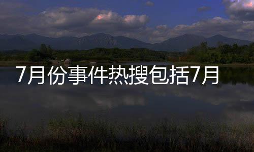7月份事件熱搜包括7月品牌熱點事件解析視頻的詳細情況