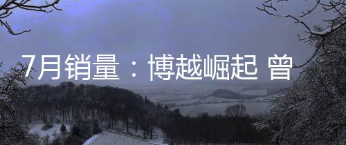 7月銷量：博越崛起 曾經爆款連跌不止