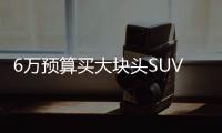 6萬預算買大塊頭SUV 好開好看配置還很多