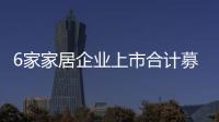 6家家居企業上市合計募資超過85億元