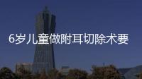 6歲兒童做附耳切除術要多少錢？做附耳切除手術要住院幾天？