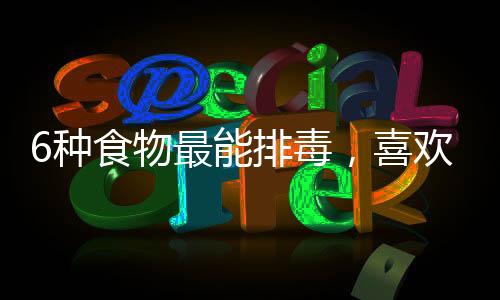 6種食物最能排毒，喜歡熬夜的人更要多吃