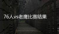76人vs老鷹比賽結果，76人vs老鷹比賽情況怎么樣