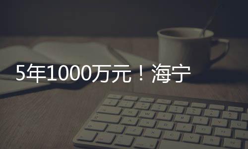 5年1000萬元！海寧這個項目正式啟動！將用于…