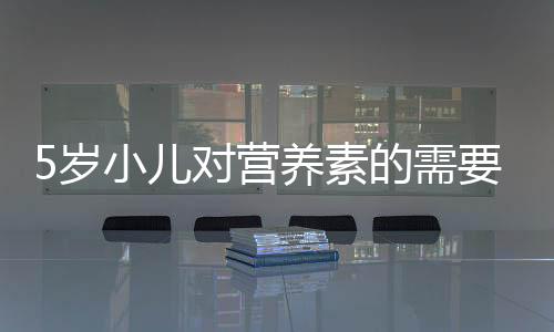 5歲小兒對(duì)營(yíng)養(yǎng)素的需要量(關(guān)于5歲小兒對(duì)營(yíng)養(yǎng)素的需要量簡(jiǎn)述)