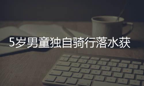 5歲男童獨自騎行落水獲救 家長7小時后才領回孩子