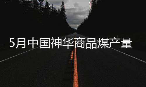 5月中國神華商品煤產量同比下降1.4% 煤炭銷量下降10.7%