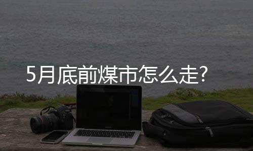 5月底前煤市怎么走?