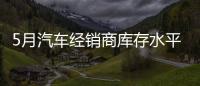 5月汽車經(jīng)銷商庫存水平仍位于警戒線以上