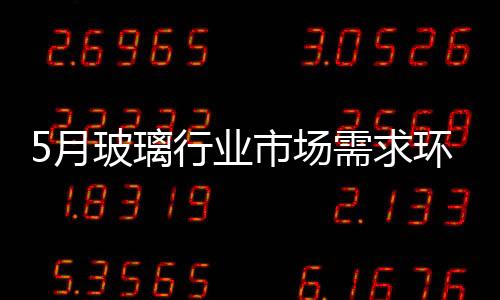 5月玻璃行業市場需求環比略好轉,市場研究