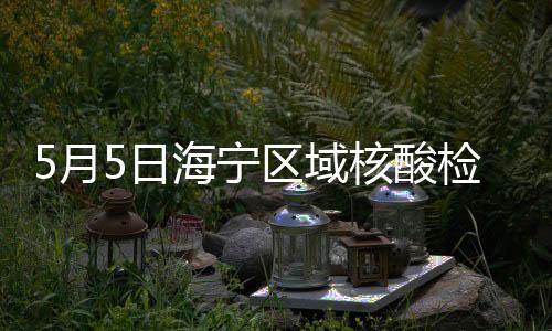 5月5日海寧區域核酸檢測結果公布！明天篩查安排→