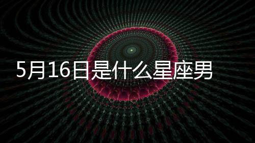 5月16日是什么星座男生（5月16日是什么星座）