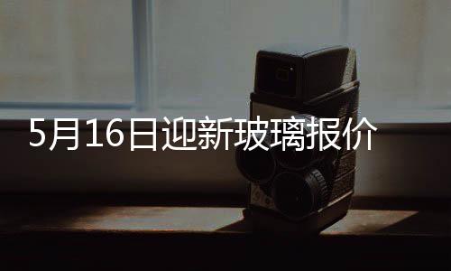 5月16日迎新玻璃報(bào)價(jià)弱勢(shì),行業(yè)資訊