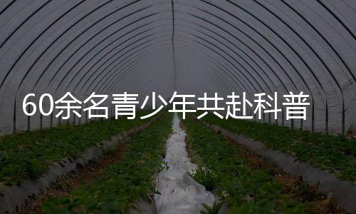 60余名青少年共赴科普探索之旅