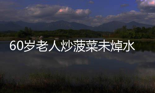 60歲老人炒菠菜未焯水致腎病惡化，要靠血透來維持生命