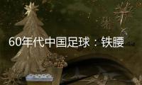 60年代中國足球：鐵腰鐵門神，榮耀時刻重現