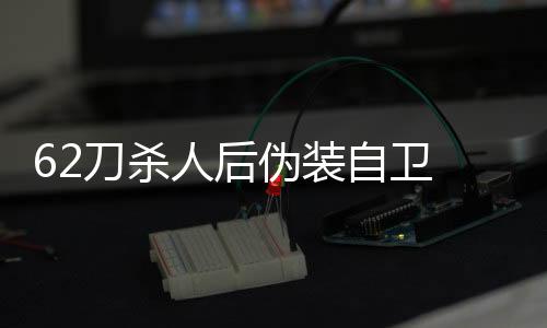 62刀殺人后偽裝自衛(wèi) 被認定精神障礙