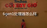 6gen1處理器怎么樣 6gen1相當于什么處理器