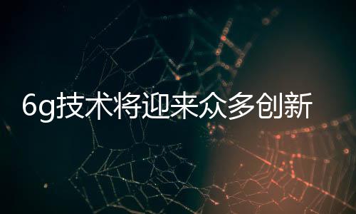 6g技術將迎來眾多創新和突破