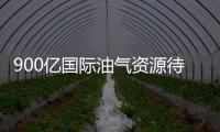 900億國際油氣資源待售 中國有望成主要買家