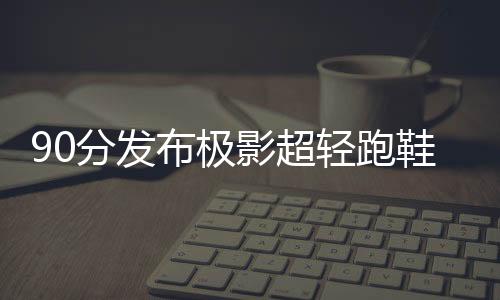 90分發(fā)布極影超輕跑鞋，從輕出發(fā)體驗升級！