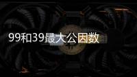 99和39最大公因數 99和39最大公因數是什么