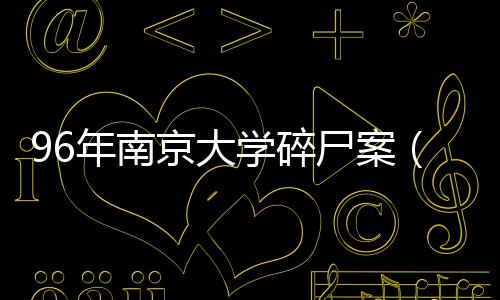 96年南京大學碎尸案（關于96年南京大學碎尸案的基本情況說明介紹）
