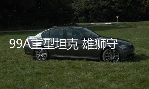 99A重型坦克 雄獅守疆衛土