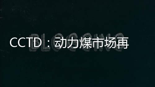 CCTD：動力煤市場再次呈現僵持狀態