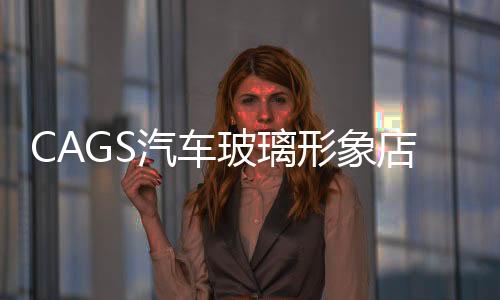 CAGS汽車玻璃形象店開始全國推廣,行業(yè)資訊
