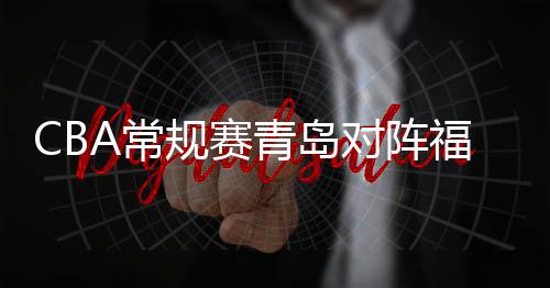 CBA常規賽青島對陣福建。青島上輪不敵廣東