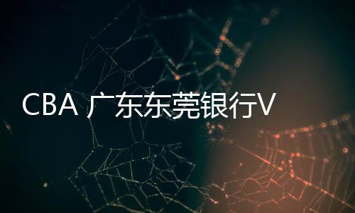 CBA 廣東東莞銀行VS新疆廣匯汽車