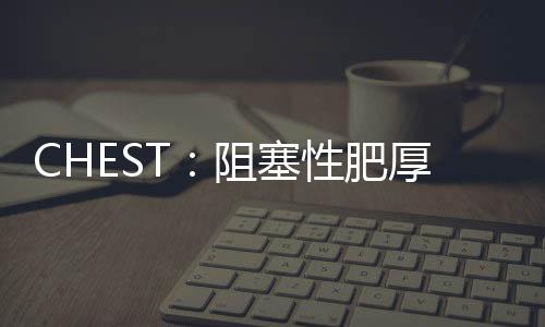 CHEST：阻塞性肥厚型心肌病合并肺動脈高壓的晚期肺血管重塑的證據(jù)