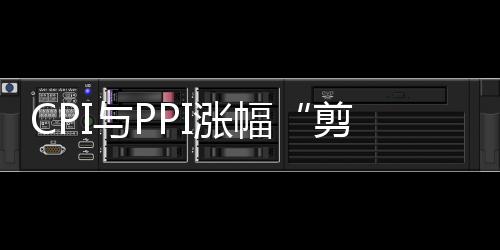 CPI與PPI漲幅“剪刀差”擴大 保供穩價需持續發力