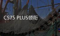 CS75 PLUS領(lǐng)銜 高品質(zhì)產(chǎn)品引領(lǐng)長安逆勢向上