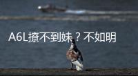 A6L撩不到妹？不如明年買上汽奧迪A7L