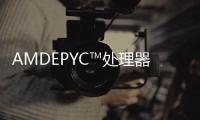 AMDEPYC?處理器產業體系持續擴大