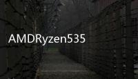 AMDRyzen53500URyzen33300U和Ryzen33200UAPU規格洩漏