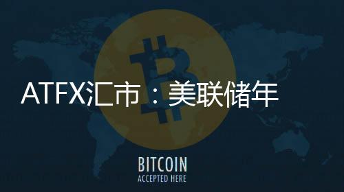 ATFX匯市：美聯儲年內或仍將加息依次，美指向下空間不大