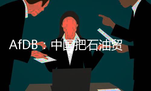 AfDB：中國把石油貿易興趣轉移到非洲更穩定經濟體