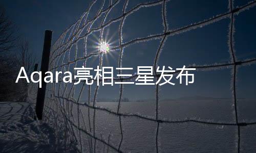 Aqara亮相三星發布會,為全球用戶帶來智能家居新體驗