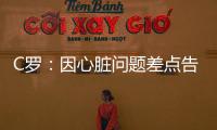 C羅：因心臟問(wèn)題差點(diǎn)告別綠茵 “我羅”成為史上第一人